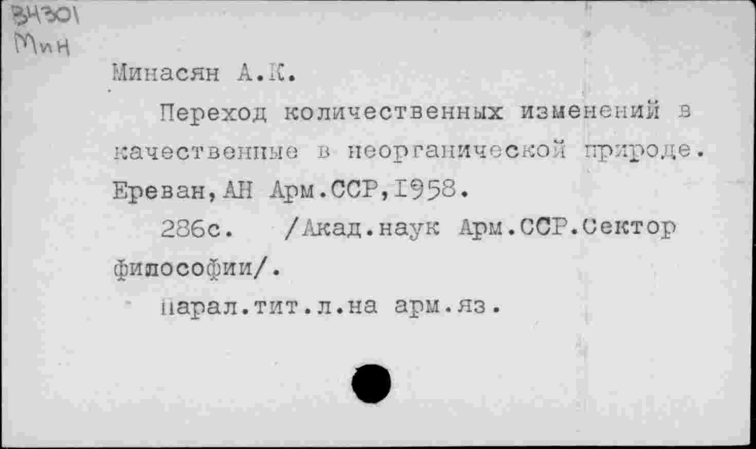 ﻿Минасян А • К.
Переход количественных изменений в качественные в неорганической природе.
Ереван,АН Арм.ССР,1953»
286с. /Акад.наук Арм.ССР.Сектор философии/.
марал.тит.л.на арм.яз.